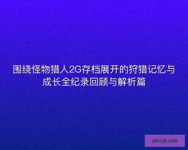 围绕怪物猎人2G存档展开的狩猎记忆与成长全纪录回顾与解析篇