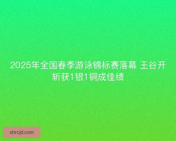 2025年全国春季游泳锦标赛落幕 王谷开斩获1银1铜成佳绩