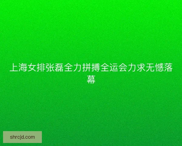 上海女排张磊全力拼搏全运会力求无憾落幕