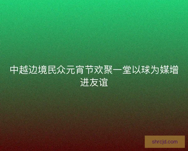中越边境民众元宵节欢聚一堂以球为媒增进友谊