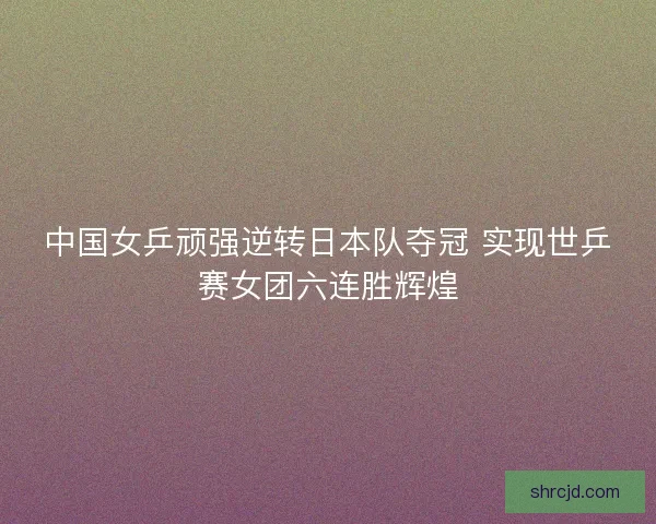 中国女乒顽强逆转日本队夺冠 实现世乒赛女团六连胜辉煌
