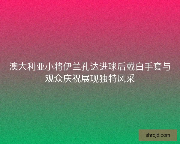 澳大利亚小将伊兰孔达进球后戴白手套与观众庆祝展现独特风采